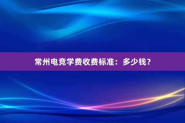 常州电竞学费收费标准：多少钱？