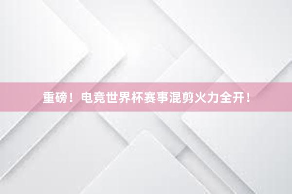 重磅！电竞世界杯赛事混剪火力全开！