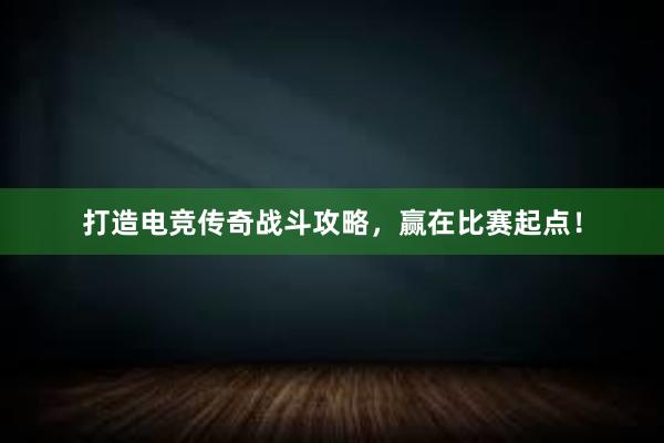 打造电竞传奇战斗攻略，赢在比赛起点！