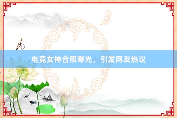 电竞女神合照曝光，引发网友热议