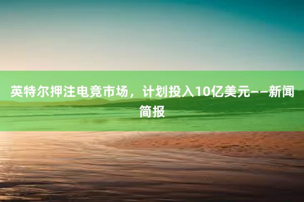 英特尔押注电竞市场，计划投入10亿美元——新闻简报