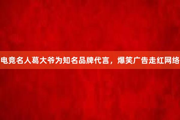 电竞名人葛大爷为知名品牌代言，爆笑广告走红网络