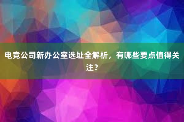 电竞公司新办公室选址全解析，有哪些要点值得关注？