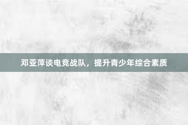 邓亚萍谈电竞战队，提升青少年综合素质