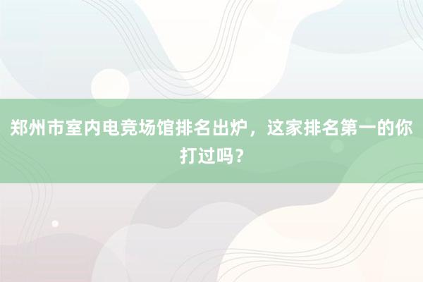 郑州市室内电竞场馆排名出炉，这家排名第一的你打过吗？