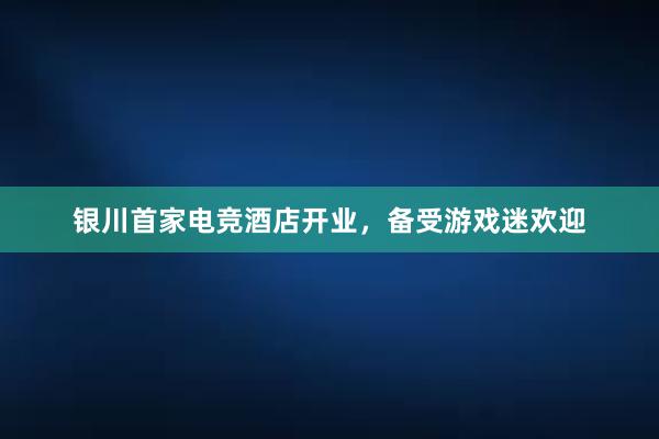 银川首家电竞酒店开业，备受游戏迷欢迎