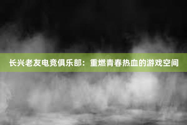 长兴老友电竞俱乐部：重燃青春热血的游戏空间