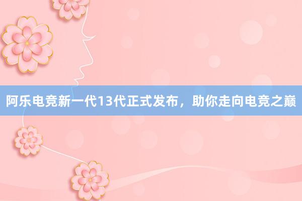 阿乐电竞新一代13代正式发布，助你走向电竞之巅