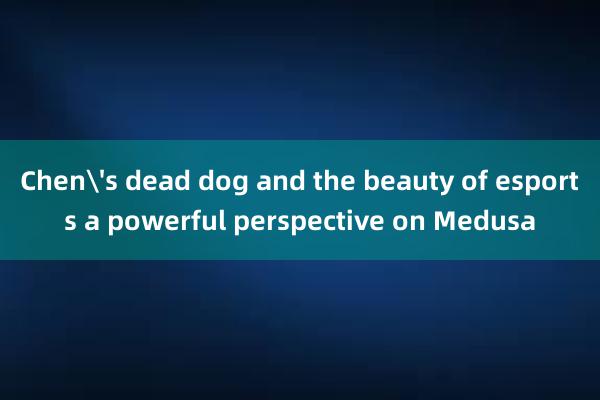 Chen's dead dog and the beauty of esports a powerful perspective on Medusa