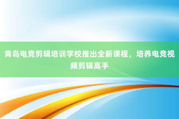 青岛电竞剪辑培训学校推出全新课程，培养电竞视频剪辑高手