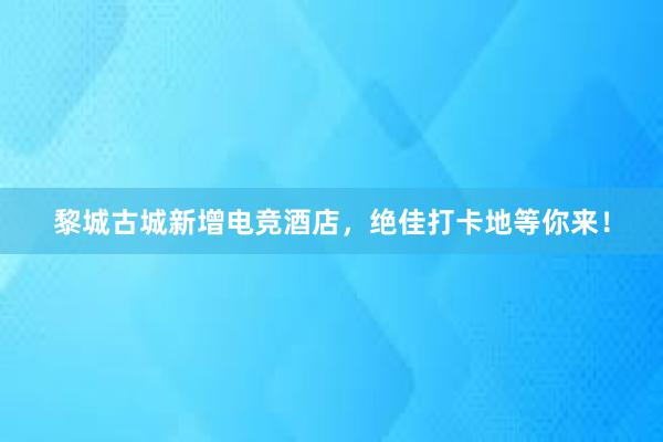 黎城古城新增电竞酒店，绝佳打卡地等你来！